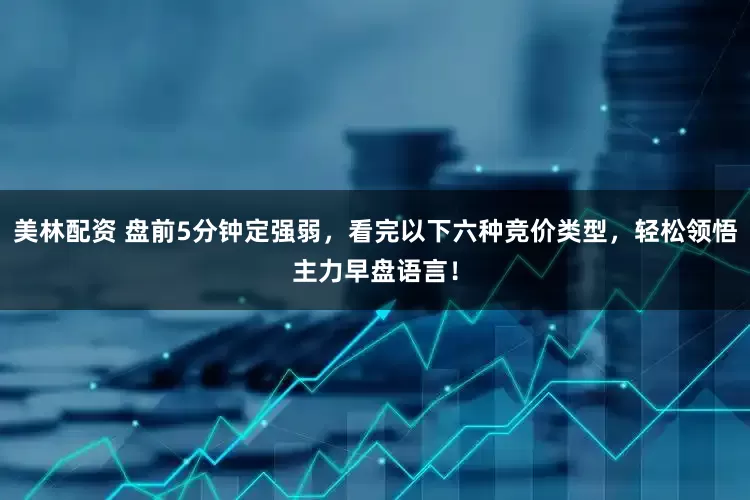 美林配资 盘前5分钟定强弱，看完以下六种竞价类型，轻松领悟主力早盘语言！