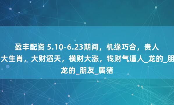 盈丰配资 5.10-6.23期间，机缘巧合，贵人助力的4大生肖，大财滔天，横财大涨，钱财气逼人_龙的_朋友_属猪