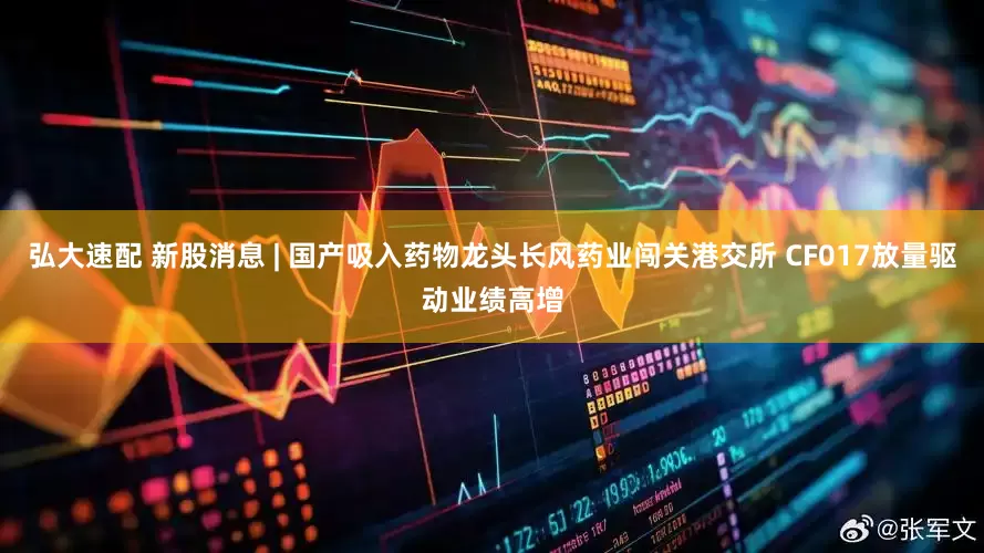 弘大速配 新股消息 | 国产吸入药物龙头长风药业闯关港交所 CF017放量驱动业绩高增