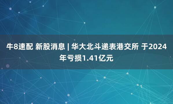 牛8速配 新股消息 | 华大北斗递表港交所 于2024年亏损1.41亿元