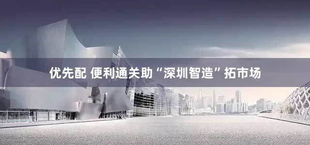 优先配 便利通关助“深圳智造”拓市场