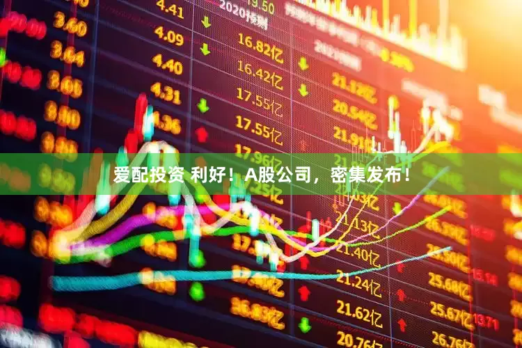 爱配投资 利好！A股公司，密集发布！