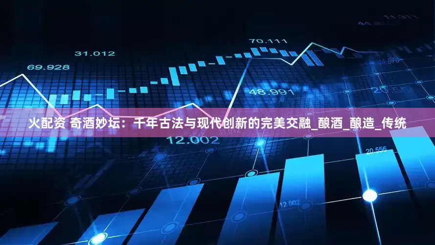 火配资 奇酒妙坛：千年古法与现代创新的完美交融_酿酒_酿造_传统