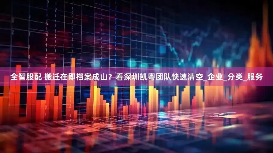 全智股配 搬迁在即档案成山？看深圳凯粤团队快速清空_企业_分类_服务