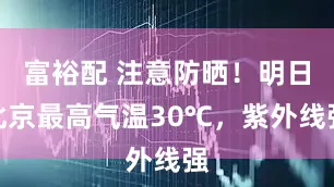 富裕配 注意防晒！明日北京最高气温30℃，紫外线强