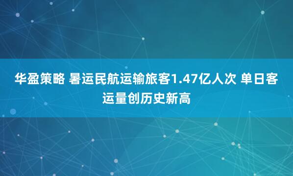 华盈策略 暑运民航运输旅客1.47亿人次 单日客运量创历史新高