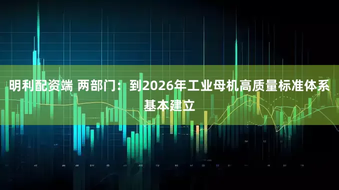 明利配资端 两部门：到2026年工业母机高质量标准体系基本建立