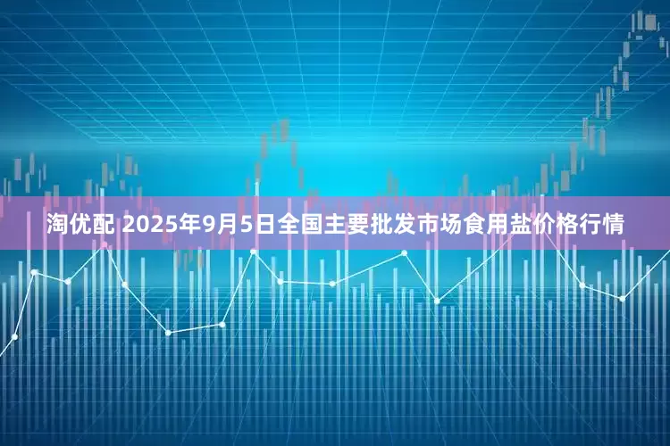 淘优配 2025年9月5日全国主要批发市场食用盐价格行情