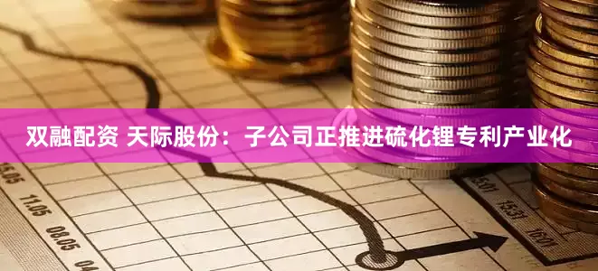 双融配资 天际股份：子公司正推进硫化锂专利产业化
