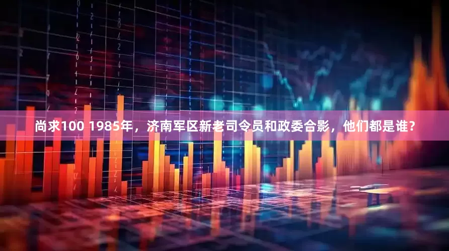 尚求100 1985年，济南军区新老司令员和政委合影，他们都是谁？