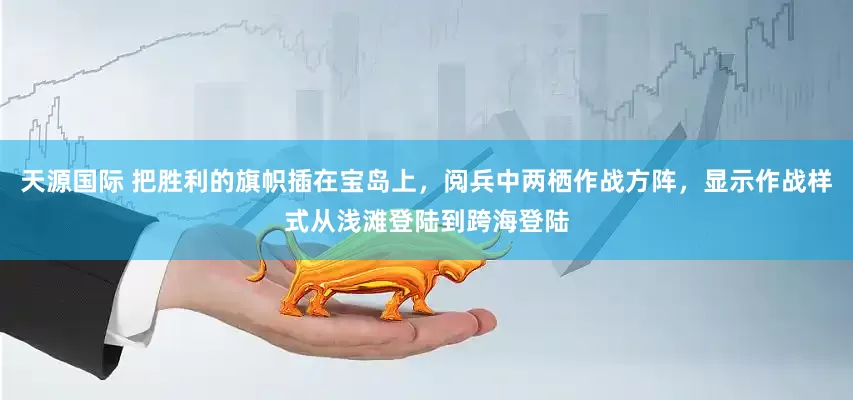 天源国际 把胜利的旗帜插在宝岛上，阅兵中两栖作战方阵，显示作战样式从浅滩登陆到跨海登陆