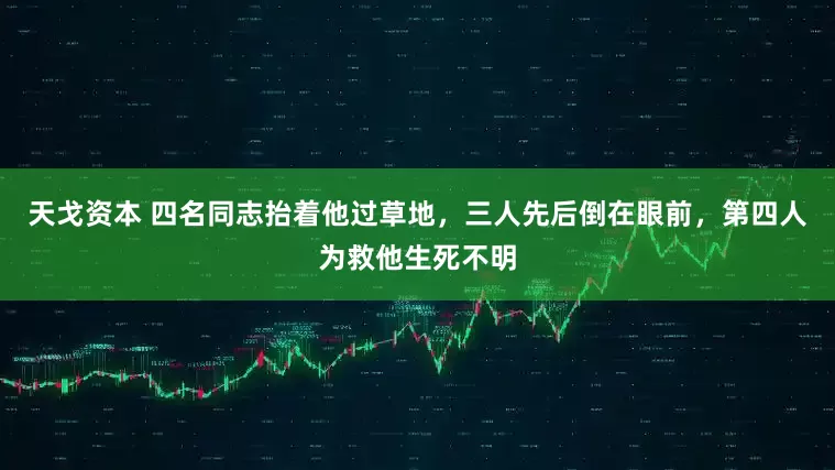 天戈资本 四名同志抬着他过草地，三人先后倒在眼前，第四人为救他生死不明