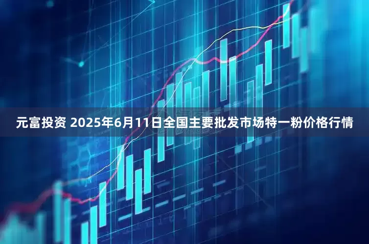 元富投资 2025年6月11日全国主要批发市场特一粉价格行情
