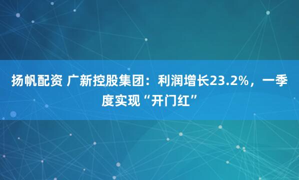 扬帆配资 广新控股集团：利润增长23.2%，一季度实现“开门红”