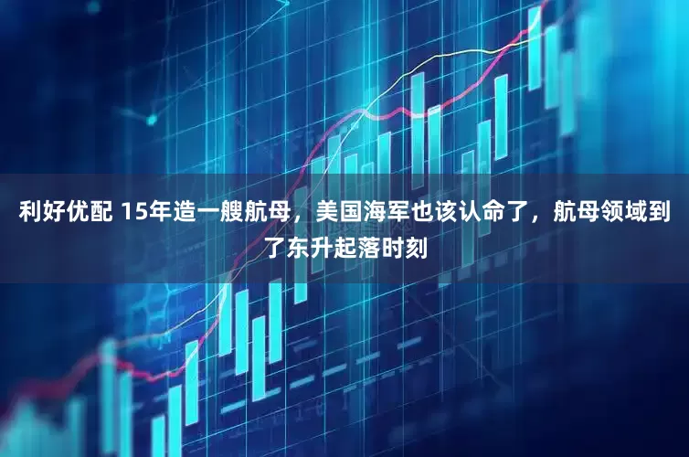 利好优配 15年造一艘航母，美国海军也该认命了，航母领域到了东升起落时刻