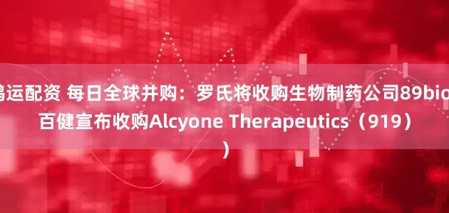 鸿运配资 每日全球并购:罗氏将收购生物制药公司89bio 百健宣布收购Alcyone Therapeutics(919)