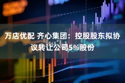 万店优配 齐心集团：控股股东拟协议转让公司5%股份