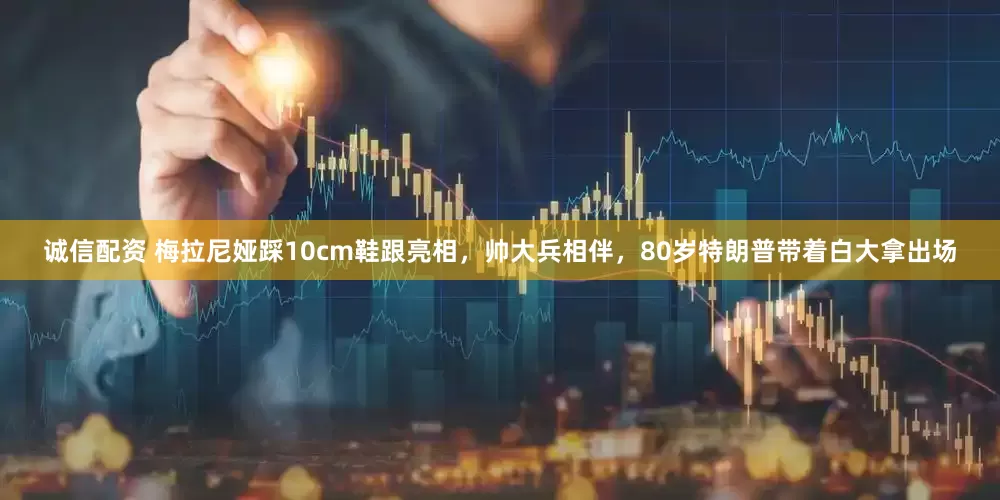 诚信配资 梅拉尼娅踩10cm鞋跟亮相，帅大兵相伴，80岁特朗普带着白大拿出场