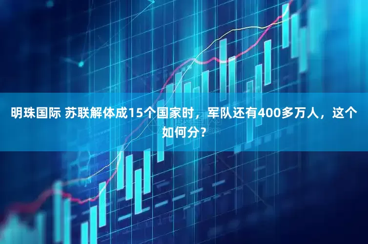 明珠国际 苏联解体成15个国家时，军队还有400多万人，这个如何分？